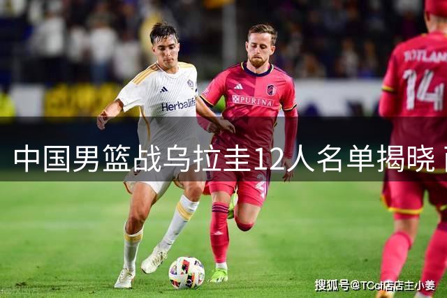 中国男篮战乌拉圭12人名单揭晓 两大主力缺席将遇严峻考验