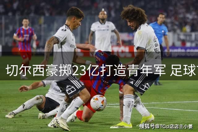 切尔西豪掷23亿打造青年军 足球市场掀起转会风暴