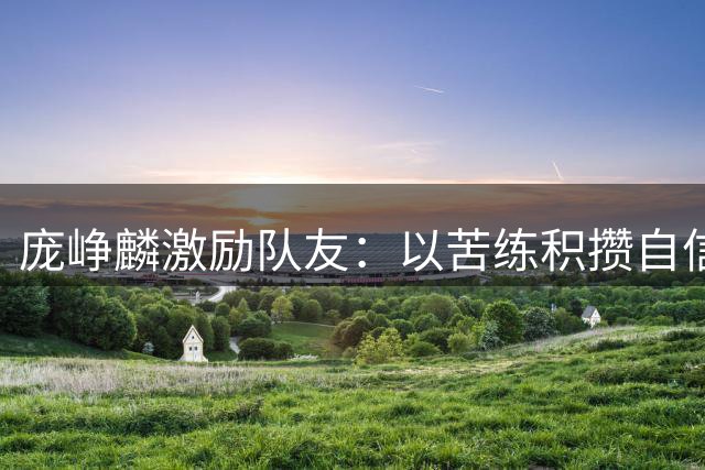 庞峥麟激励队友：以苦练积攒自信 世预赛必当全力拼搏