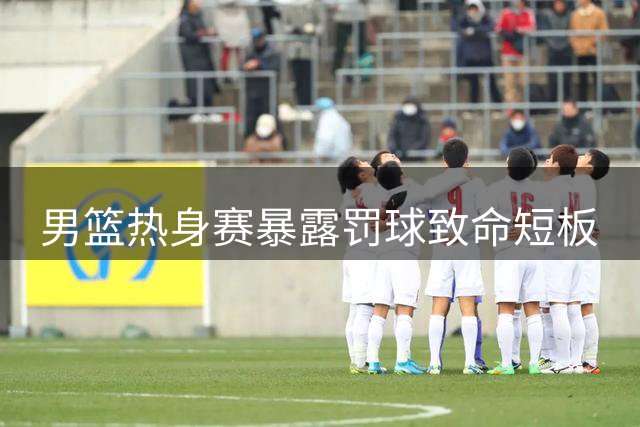 男篮热身赛暴露罚球致命短板