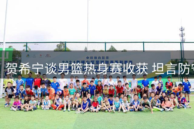 贺希宁谈男篮热身赛收获 坦言防守环节仍需完善