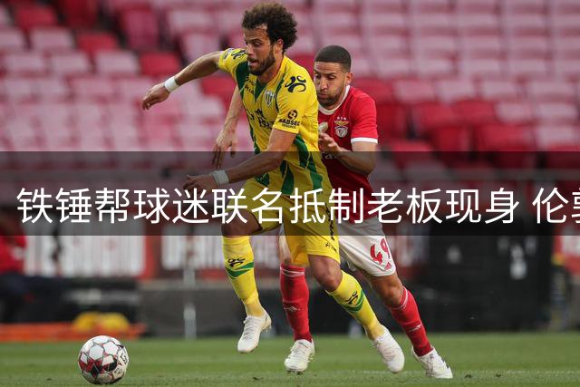 铁锤帮球迷联名抵制老板现身 伦敦碗恐对俱乐部主席关闭大门